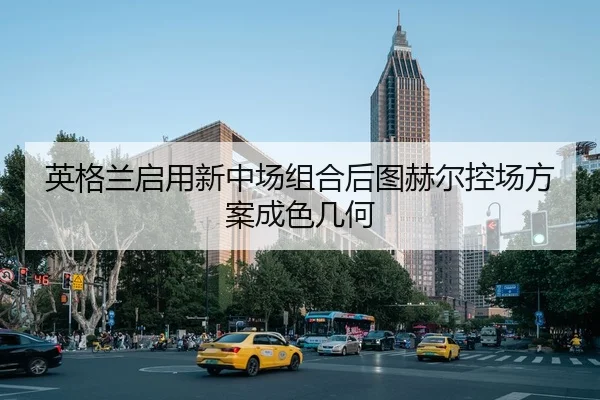 英格兰启用新中场组合后图赫尔控场方案成色几何