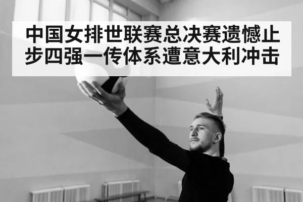 中国女排世联赛总决赛遗憾止步四强一传体系遭意大利冲击