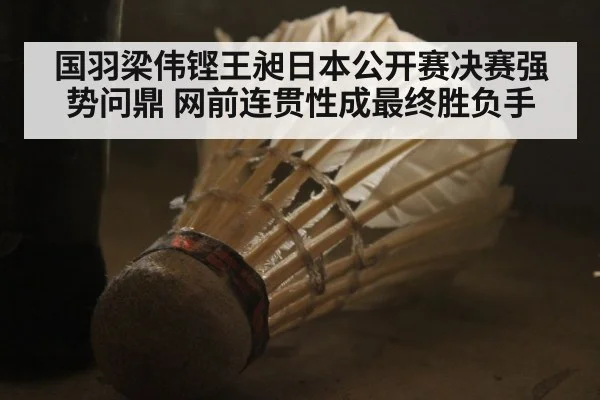 国羽梁伟铿王昶日本公开赛决赛强势问鼎 网前连贯性成最终胜负手