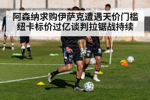 阿森纳求购伊萨克遭遇天价门槛 纽卡标价过亿谈判拉锯战持续
